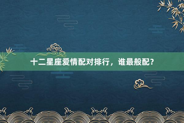 十二星座爱情配对排行，谁最般配？